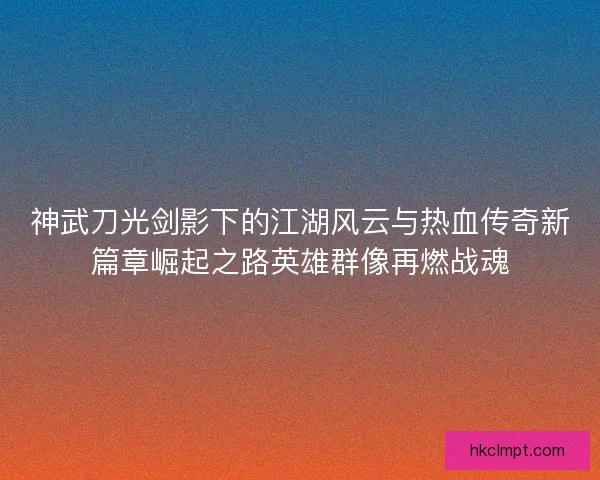 神武刀光剑影下的江湖风云与热血传奇新篇章崛起之路英雄群像再燃战魂