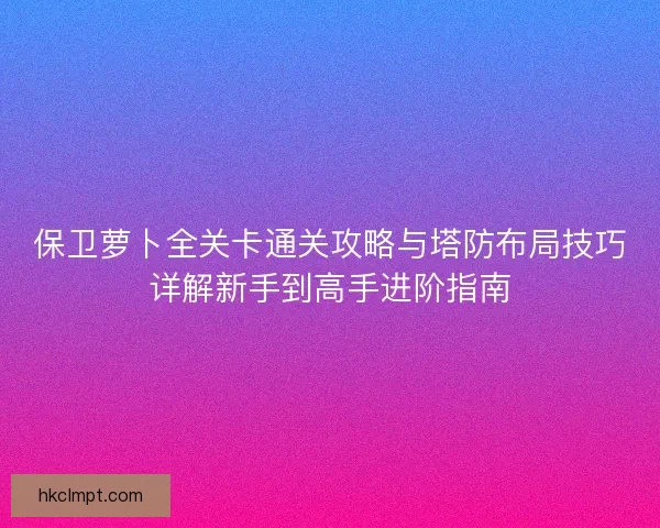 保卫萝卜全关卡通关攻略与塔防布局技巧详解新手到高手进阶指南
