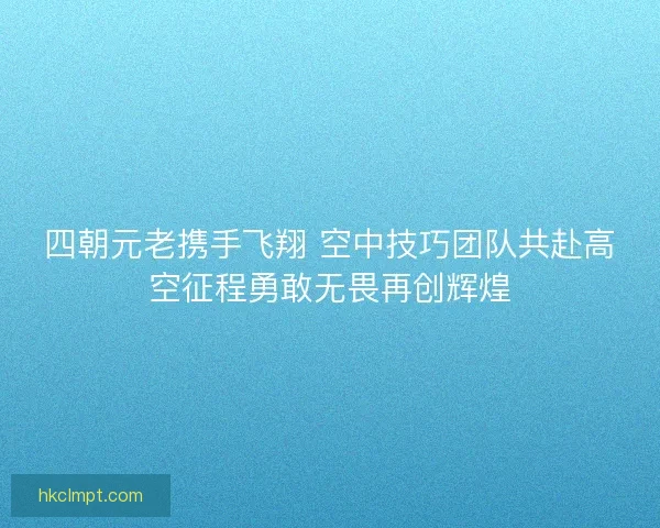 四朝元老携手飞翔 空中技巧团队共赴高空征程勇敢无畏再创辉煌
