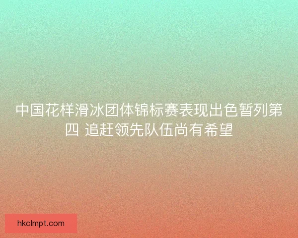 中国花样滑冰团体锦标赛表现出色暂列第四 追赶领先队伍尚有希望