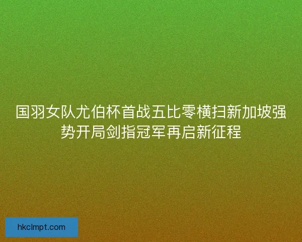 国羽女队尤伯杯首战五比零横扫新加坡强势开局剑指冠军再启新征程